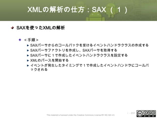 XMLの解析の仕方：SAX （１）
SAXを使ったXMLの解析
＜手順＞
SAXパーサからのコールバックを受けるイベントハンドラクラスの作成する
SAXパーサファクトリを作成し、SAXパーサを取得する
SAXパーサに１で作成したイベントハンドラクラスを設定する
XMLのパースを開始する
イベントが発生したタイミングで１で作成したイベントハンドラにコールバ
ックされる

This material is licensed under the Creative Commons License BY-NC-SA 4.0.

ⅰ - 231

 