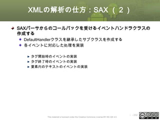 XMLの解析の仕方：SAX （２）
SAXパーサからのコールバックを受けるイベントハンドラクラスの
作成する
DefaultHandlerクラスを継承したサブクラスを作成する
各イベントに対応した処理を実装
タグ開始時のイベントの実装
タグ終了時のイベントの実装
要素内のテキストのイベントの実装

This material is licensed under the Creative Commons License BY-NC-SA 4.0.

ⅰ - 232

 