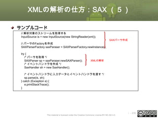 XMLの解析の仕方：SAX （５）
サンプルコード
// 解析対象のストリームを取得する
InputSource is = new InputSource(new StringReader(xml));
SAXパーサ作成

// パーサのFactoryを作成
SAXParserFactory saxParaser = SAXParserFactory.newInstance();
try {
/* パーサを取得 */
SAXParser sp = saxParaser.newSAXParser();
/* イベントハンドラを作成 */
SaxHandler sh = new SaxHandler();

XMLの解析

/* イベントハンドラに入力データとイベントハンドラを渡す */
sp.parse(is, sh);
} catch (Exception e) {
e.printStackTrace();
}

This material is licensed under the Creative Commons License BY-NC-SA 4.0.

ⅰ - 235

 