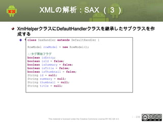 XMLの解析：SAX （３）
XmlHelperクラスにDefaultHandlerクラスを継承したサブクラスを作
成する
class SaxHandler
サブクラスの定義 extends

DefaultHandler {

RowModel rowModel = new RowModel();
//タグ開始フラグ
boolean isEntry;
boolean isId = false;
boolean isSummary = false;
boolean isTitle = false;
boolean isThumbnail = false;
String id = null;
String summary = null;
String thumbnail = null;
String title = null;

This material is licensed under the Creative Commons License BY-NC-SA 4.0.

ⅰ - 239

 