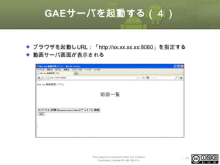GAEサーバを起動する（４）
ブラウザを起動しURL：「http://xx.xx.xx.xx:8080」を指定する
動画サーバ画面が表示される

This material is licensed under the Creative
Commons License BY-NC-SA 4.0.

ⅰ - 24

 