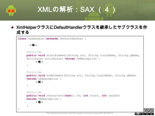 XMLの解析：SAX （４）
XmlHelperクラスにDefaultHandlerクラスを継承したサブクラスを作
成する
class SaxHandler extends DefaultHandler {
startElement, characters, endElementメソッドを実装する
～略～
@Override
public void startElement(String uri, String localName, String qName,
Attributes attributes) throws SAXException {
～略～
}
@Override
public void endElement(String uri, String localName, String qName)
throws SAXException {
～略～
}
@Override
public void characters(char[] ch, int start, int length)
throws SAXException {
～略～
}
}
This material is licensed under the Creative Commons License BY-NC-SA 4.0.

ⅰ - 240

 