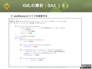 XMLの解析：SAX （５）
startElementメソッドを実装する
@Override
public void startElement(String uri, String localName, String qName,
Attributes attributes) throws SAXException {
if ("entry".equals(localName)) {
//TODO 【SAX】 No.01 entryタグの場合はisEntryをtrueにする
//if (条件判定) {
// Entry タグの開始
isEntry = true;
}
//entryタグの中にいるか判定
if (isEntry) {
if ("id".equals(localName)) {
isId = true;
}
if ("description".equals(localName)){
isSummary = true;
}
if (!isThumbnail && "thumbnail".equals(localName)){
// TODO 【SAX】 No.02 thumnailタグのurl属性を取得する
thumbnail = attributes.getValue("url");
isThumbnail = true;
}
if ("title".equals(localName)){
isTitle = true;
}
}
}
This material is licensed under the Creative Commons License BY-NC-SA 4.0.

ⅰ - 241

 