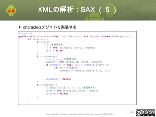 XMLの解析：SAX （５）
charactersメソッドを実装する
@Override
public void characters(char[] ch, int start, int length) throws SAXException {
if (isEntry) {
if (isId) {
//idを取得する
id = new String(ch, start, length);
isId = false;
}
if (isSummary) {
//descriptionを取得する
summary = new String(ch, start, length);
if (summary != null && 0 < summary.length()) {
if (20 < length) {
summary = summary.substring(0, 20);
}
}
isSummary = false;
}
if (isTitle) {
// TODO 【SAX】 No.04 titleを取得する
title = new String(ch, start, length);
isTitle = false;
}
}
}

This material is licensed under the Creative Commons License BY-NC-SA 4.0.

ⅰ - 242

 