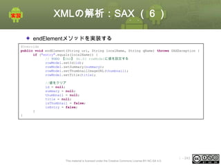 XMLの解析：SAX （６）
endElementメソッドを実装する
@Override
public void endElement(String uri, String localName, String qName) throws SAXException {
if ("entry".equals(localName)) {
// TODO 【SAX】 No.03 rowModelに値を設定する
rowModel.setId(id);
rowModel.setSummary(summary);
rowModel.setThumbnailImageURL(thumbnail);
rowModel.setTitle(title);
//値をクリア
id = null;
summary = null;
thumbnail = null;
title = null;
isThumbnail = false;
isEntry = false;
}
}

This material is licensed under the Creative Commons License BY-NC-SA 4.0.

ⅰ - 243

 