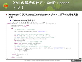 XMLの解析の仕方：XmlPullpaser
（３）
XmlHelperクラスにparseXmlPullparserメソッドに以下の処理を実装
する
XmlPullParserを定義する
RowModel parseXmlPullparser(Context context, String
パースする文字列のストリームを渡す

public
RowModel rowModel = null;
InputStream is = null;
try {
// 解析対象のストリームを取得する
is = context.getAssets().open("sample.xml");

xml) {

// TODO 【XMLPull】 No.01 XmlPullParserを定義する
final XmlPullParser parser = Xml.newPullParser();
// TODO 【XMLPull】 No.02 パースする文字列のストリームを渡す
parser.setInput(new InputStreamReader(is));
int eventType;
// XmlPullParser パースしている階層を取得
final int depth = parser.getDepth();
// XmlPullParser パースの終了条件
// TODO 【XMLPull】 No.03 while文で一つずつ処理をする
while (((eventType = parser.next()) != XmlPullParser.END_DOCUMENT || parser
.getDepth() > depth)) {
～次ページで説明～
}
} catch (Exception e) {
~略~
return rowModel;
}
This material is licensed under the Creative Commons License BY-NC-SA 4.0.

ⅰ - 254

 