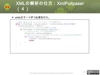 XMLの解析の仕方：XmlPullpaser
（４）
while文で一つずつ処理を行う。
// TODO 【XMLPull】 No.03 while文で一つずつ処理をする
while (((eventType = parser.next()) != XmlPullParser.END_DOCUMENT
|| parser.getDepth() > depth)) {
// XmlPullParser eventTypeが開始タグか判定
if (eventType == XmlPullParser.START_TAG) {
// XmlPullParser タグの名前を取得する
String tag = parser.getName();
// XmlPullParser タグの名前が"entry"なら、parseToRowModelを呼び出す
if ("entry".equals(tag)) {
rowModel = parseToRowModel(parser);
break;
}
}
}

This material is licensed under the Creative Commons License BY-NC-SA 4.0.

ⅰ - 255

 