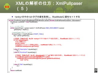 XMLの解析の仕方：XmlPullpaser
（５）
<entry>の中の<id>タグの値を取得し、RowModelに値をセットする
<thumbnail>から“url”属性の値を取得し、RowModelに値をセットする
private RowModel parseToRowModel(XmlPullParser parser) throws XmlPullParserException, IOException {
RowModel rowModel = new RowModel();
～略～
// パースの終了条件
while (((eventType = parser.next()) != XmlPullParser.END_DOCUMENT || parser
.getDepth() > depth)) {
// eventTypeが開始タグか判定
if (eventType == XmlPullParser.START_TAG) {
tag = parser.getName();
// TODO 【XMLPull】 No.04 <entry>の中の<id>タグの値を取得し、RowModelに値をセットする
if ("id".equals(tag)) {
// 次に移動する。
parser.next();
// parserからテキスト情報を取得し、rowModelのURLにセットする。
rowModel.setId(parser.getText());
} else if ("description".equals(tag)) {
～略～
} else if ("thumbnail".equals(tag)) {
// TODO 【XMLPull】 No.05 <thumbnail>から”url”属性の値を取得し、RowModelに値をセットするる
if (rowModel.getThumbnailImageURL() == null) {
rowModel.setThumbnailImageURL(parser.getAttributeValue(
null, "url"));
}
} else if ("title".equals(tag)) {
～略～
}
}
return rowModel;
}

This material is licensed under the Creative Commons License BY-NC-SA 4.0.

ⅰ - 256

 