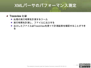 XMLパーサのパフォーマンス測定
Traceview とは
処理の実行時間を計測するツール
実行時間を計測し、ファイルに出力する
出力したファイルはTraceViewを使って計測結果を確認することができ
る

This material is licensed under the Creative Commons License BY-NC-SA 4.0.

ⅰ - 259

 