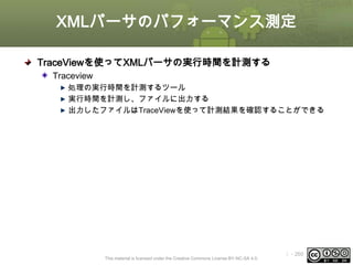 XMLパーサのパフォーマンス測定
TraceViewを使ってXMLパーサの実行時間を計測する
Traceview
処理の実行時間を計測するツール
実行時間を計測し、ファイルに出力する
出力したファイルはTraceViewを使って計測結果を確認することができる

This material is licensed under the Creative Commons License BY-NC-SA 4.0.

ⅰ - 260

 