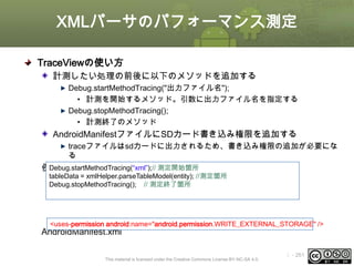 XMLパーサのパフォーマンス測定
TraceViewの使い方
計測したい処理の前後に以下のメソッドを追加する
Debug.startMethodTracing("出力ファイル名");
• 計測を開始するメソッド。引数に出力ファイル名を指定する
Debug.stopMethodTracing();
• 計測終了のメソッド

AndroidManifestファイルにSDカード書き込み権限を追加する
traceファイルはsdカードに出力されるため、書き込み権限の追加が必要にな
る
Debug.startMethodTracing(“xml”);// 測定開始箇所
例）
tableData = xmlHelper.parseTableModel(entity); //測定箇所
Debug.stopMethodTracing(); // 測定終了箇所

<uses-permission android:name="android.permission.WRITE_EXTERNAL_STORAGE" />

AndroidManifest.xml

This material is licensed under the Creative Commons License BY-NC-SA 4.0.

ⅰ - 261

 