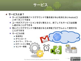 サービス
サービスとは？
サービスは長時間バックグラウンドで動き続けるUIを持たないAndroidコ
ンポーネントである
ユーザがアプリケーションを切り替えたり、終了してもサービスは起動
し続けることができる
常にバックグラウンドで動き続けるため常駐プログラムとして使用する
ことができる
サービスの例
音楽再生
ダウンロード
タイマー、アラーム
ロケーション情報
センサー情報

This material is licensed under the Creative Commons License BY-NC-SA 4.0.

ⅰ - 266

 