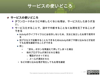 サービスの使いどころ
サービスの使いどころ
ダウンロードのように中断したくない処理は、サービス化したほうが良
い。
サービス化することで、途中で中断することなく処理を完了することが
できる
Activityのライフサイクルには依存しないため、完全に独立した処理で使用す
る
別プロセスで起動することもできるためActivityの終了や割り込みなどが起き
ても処理を継続することができる
例）
•
「戻る」ボタンを間違えて押してしまった場合
•
他のプログラムが実行された場合
– 電話がかかってきた
– メールが通知された
• などの割り込み処理が発生しても処理を継続

This material is licensed under the Creative Commons License BY-NC-SA 4.0.

ⅰ - 267

 