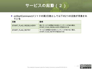 サービスの起動（２）
onStartCommandメソッドの第2引数として以下の2つの定数が用意され
ている
定数

説明

START_FLAG_REDELIVERY

既にサービスを開始する時のインテントがある場合、
START_FLAG_REDELIVERYが設定される

START_FLAG_RETRY

サービスを開始する時のインテントがまだない場合、
START_FLAG_RETRYが設定される

This material is licensed under the Creative Commons License BY-NC-SA 4.0.

ⅰ - 271

 