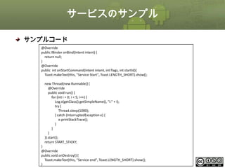 サービスのサンプル
サンプルコード
@Override
public IBinder onBind(Intent intent) {
return null;
}
@Override
public int onStartCommand(Intent intent, int flags, int startId){
Toast.makeText(this, "Service Start", Toast.LENGTH_SHORT).show();
new Thread(new Runnable() {
@Override
public void run() {
for (int i = 0; i < 5; i++) {
Log.v(getClass().getSimpleName(), "i:" + i);
try {
Thread.sleep(1000);
} catch (InterruptedException e) {
e.printStackTrace();
}
}
}
}).start();
return START_STICKY;
}
@Override
public void onDestroy() {
Toast.makeText(this, "Service end", Toast.LENGTH_SHORT).show();
This material is licensed under the Creative Commons License BY-NC-SA 4.0.
}

ⅰ - 273

 