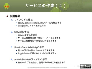 サービスの作成（４）
手順詳細
1. レイアウトの修正
activity_service_sample.xmlファイルを修正する
strings.xmlファイルを修正する

2. Serviceの作成
Serviceクラスの継承
サービス起動時と終了時にトーストを起動する
サービス起動時に一秒毎にログを出力する

3. ServiceSampleActivityの修正
前ページで作成したSeviceクラスを定義
ToggleButtonが押されたときの処理を追加

4. AndroidManifestファイルの修正
Serviceタグを追加し、使用するサービスを指定する
This material is licensed under the Creative Commons License BY-NC-SA 4.0.

ⅰ - 277

 