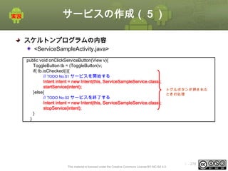 サービスの作成（５）
スケルトンプログラムの内容
<ServiceSampleActivity.java>
public void onClickServiceButton(View v){
ToggleButton tb = (ToggleButton)v;
if( tb.isChecked()){
// TODO No.01 サービスを開始する
Intent intent = new Intent(this, ServiceSampleService.class);
startService(intent);
}else{
// TODO No.02 サービスを終了する
Intent intent = new Intent(this, ServiceSampleService.class);
stopService(intent);
}
}

トグルボタンが押された
ときの処理

This material is licensed under the Creative Commons License BY-NC-SA 4.0.

ⅰ - 278

 