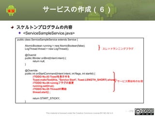 サービスの作成（６）
スケルトンプログラムの内容
<ServiceSampleService.java>
public class ServiceSampleService extends Service {
AtomicBoolean running = new AtomicBoolean(false);
LogThread thread = new LogThread();

スレッドランニングフラグ

@Overrid
public IBinder onBind(Intent intent) {
return null;
}
@Override
public int onStartCommand(Intent intent, int flags, int startId) {
//TODO No.03 Toastを表示する
Toast.makeText(this, “Service Start”, Toast.LENGTH_SHORT).show();
サービス開始時の処理
//TODO No.04 runnigフラグの変更
running.set(true);
//TODO No.05 Threadの開始
thread.start()；
return START_STICKY;
}

This material is licensed under the Creative Commons License BY-NC-SA 4.0.

ⅰ - 279

 