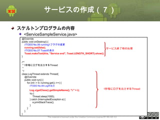 サービスの作成（７）
スケルトンプログラムの内容
<ServiceSampleService.java>
@Override
public void onDestroy() {
//TODO No.06 running1フラグの変更
running.set(false);
サービス終了時の処理
//TODO No.07 Toastの表示
Toast.makeText(this, "Service end", Toast.LENGTH_SHORT).show();
}
/**
* 1秒毎にログを出力するThread
*
*/
class LogThread extends Thread{
@Override
public void run() {
for (int i = 0; running.get(); i++) {
//TODO No.08 Logの出力

Log.v(getClass().getSimpleName(), "i:" + i);
try {
Thread.sleep(1000);
} catch (InterruptedException e) {
e.printStackTrace();
}

1秒毎にログを出力するThread

}
}
}
This material is licensed under the Creative Commons License BY-NC-SA 4.0.

ⅰ - 280

 