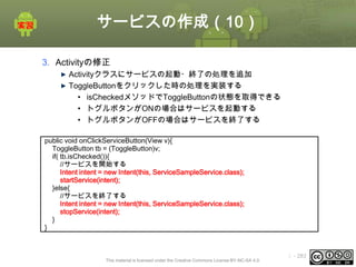 サービスの作成（10）
3. Activityの修正
Activityクラスにサービスの起動・終了の処理を追加
ToggleButtonをクリックした時の処理を実装する
• isCheckedメソッドでToggleButtonの状態を取得できる
• トグルボタンがONの場合はサービスを起動する
• トグルボタンがOFFの場合はサービスを終了する
public void onClickServiceButton(View v){
ToggleButton tb = (ToggleButton)v;
if( tb.isChecked()){
//サービスを開始する
Intent intent = new Intent(this, ServiceSampleService.class);
startService(intent);
}else{
//サービスを終了する
Intent intent = new Intent(this, ServiceSampleService.class);
stopService(intent);
}
}

This material is licensed under the Creative Commons License BY-NC-SA 4.0.

ⅰ - 283

 