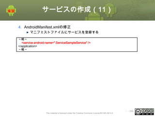 サービスの作成（11）
4. AndroidManifest.xmlの修正
マニフェストファイルにサービスを登録する
～略～
<service android:name=".ServiceSampleService" />
</application>
～略～

This material is licensed under the Creative Commons License BY-NC-SA 4.0.

ⅰ - 284

 