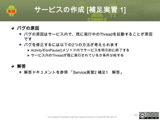 サービスの作成 [補足実習 1]
バグの原因
バグの原因はサービス内で、既に実行中のThreadを起動することが原因
です
バグを修正するには以下の2つの方法が考えられます
ActivityのonPause()メソッド内でサービスを明示的に終了する
サービス内のThreadが既に実行されているか条件分岐する

解答
解答ドキュメントを参照 「Service実習2 補足1 解答」

This material is licensed under the Creative Commons License BY-NC-SA 4.0.

ⅰ - 289

 