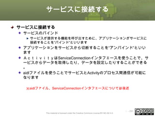 サービスに接続する
サービスに接続する
サービスのバインド
サービスが提供する機能を呼び出すために、アプリケーションがサービスに
接続することを”バインド”といいます

アプリケーションをサービスから切断することを“アンバインド”といい
ます
ＡｃｔｉｖｉｔｙはServiceConnectionインタフェースを使うことで、サ
ービスからデータを取得したり、データを設定したりすることができる
。
aidlファイルを使うことでサービスとActivityのプロセス間通信が可能に
なります
※aidlファイル、ServiceConnectionインタフェースについては後述

This material is licensed under the Creative Commons License BY-NC-SA 4.0.

ⅰ - 291

 