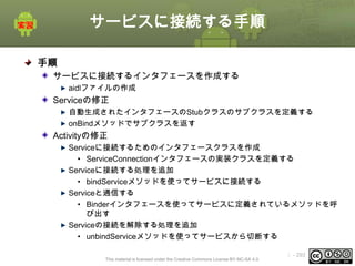 サービスに接続する手順
手順
サービスに接続するインタフェースを作成する
aidlファイルの作成

Serviceの修正
自動生成されたインタフェースのStubクラスのサブクラスを定義する
onBindメソッドでサブクラスを返す

Activityの修正
Serviceに接続するためのインタフェースクラスを作成
• ServiceConnectionインタフェースの実装クラスを定義する
Serviceに接続する処理を追加
• bindServiceメソッドを使ってサービスに接続する
Serviceと通信する
• Binderインタフェースを使ってサービスに定義されているメソッドを呼
び出す
Serviceの接続を解除する処理を追加
• unbindServiceメソッドを使ってサービスから切断する
This material is licensed under the Creative Commons License BY-NC-SA 4.0.

ⅰ - 293

 
