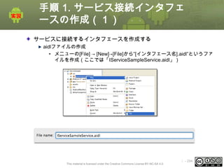 手順 1. サービス接続インタフェ
ースの作成（１）
サービスに接続するインタフェースを作成する
aidlファイルの作成
• メニューの[File] → [New]→[File]から”[インタフェース名].aidl”というファ
イルを作成（ここでは「IServiceSampleService.aidl」）

This material is licensed under the Creative Commons License BY-NC-SA 4.0.

ⅰ - 294

 