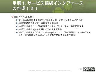 手順 1. サービス接続インタフェース
の作成（２）
 aidlファイルとは
サービスに実装するメソッドを定義したインターフェイスファイル
aidlで記述されたファイルの拡張子は.aidl
aidlファイルにサービスに実装させたいインターフェースを記述する
aidlファイルにはjavaの構文をそのまま使える
aidlファイルを使うことで、Activityから、サービスに実装されているインタ
フェースを経由してpublicメソッドを呼び出すことができる

This material is licensed under the Creative Commons License BY-NC-SA 4.0.

ⅰ - 295

 