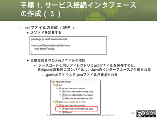 手順 1. サービス接続インタフェース
の作成（３）
1. aidlファイルの作成 （続き）
メソッドを定義する
package jp.oesf.servicesample;
interface IServiceSampleService{
void showToast();
}

自動生成されたjavaファイルの確認
• ソースコードと同じディレクトリにaidlファイルを保存すると、
Eclipseが自動的にコンパイルし、Javaのインターフェースが生成される
– gen/aidlファイル名.javaファイルが作成される

This material is licensed under the Creative Commons License BY-NC-SA 4.0.

ⅰ - 296

 