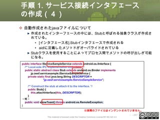 手順 1. サービス接続インタフェース
の作成（４）
 自動作成されたjavaファイルについて
作成されたインターフェースの中には、Stubと呼ばれる抽象クラスが作成さ
れている。
• [インタフェース名].Stubインタフェースで作成される
• aidlに定義したメソッドがオーバライドされている
Stubクラスを使用することによってプロセス間でメソッドの呼び出しが可能
になる。
public interface IServiceSampleService extends android.os.IInterface {
/** Local-side IPC implementation stub class. */
public static abstract class Stub extends android.os.Binder implements
jp.oesf.servicesample.IServiceSampleService {
private static final java.lang.String DESCRIPTOR =
"jp.oesf.servicesample.IServiceSampleService";
/** Construct the stub at attach it to the interface. */
public Stub() {
this.attachInterface(this, DESCRIPTOR);
}
～略～
public void showToast() throws android.os.RemoteException;
}
※実際のファイルはインデントされていません。
This material is licensed under the Creative Commons License BY-NC-SA 4.0.

ⅰ - 297

 
