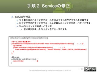 手順 2. Serviceの修正
2. Serviceの修正
① 自動生成されたインタフェースのStubクラスのサブクラスを定義する
② サブクラス内でインタフェースに定義したメソッドをオーバライドする
③ onBindメソッドのオーバライド
• 戻り値を定義したStubインタフェースにする

public class ServiceSampleService extends Service {
//サービスStubを定義する
private IServiceSampleService.Stub binder = new IServiceSampleService.Stub() {
・・・①
@Override
public void showToast() throws RemoteException {
・・・②
Toast.makeText(getApplicationContext(), "Service Running", Toast.LENGTH_SHORT).show();
}
};
@Override
public IBinder onBind(Intent intent) {
return binder;
・・・③
}

This material is licensed under the Creative Commons License BY-NC-SA 4.0.

ⅰ - 298

 
