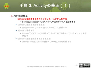 手順 3. Activityの修正（１）
3. Activityの修正
Serviceに接続するためのインタフェースクラスを作成
• ServiceConnectionインタフェースの実装クラスを定義する
Serviceに接続する処理を追加
• bindServiceメソッドを使ってサービスに接続する
Serviceと通信する
• Binderインタフェースを使ってサービスに定義されているメソッドを呼
び出す
Serviceの接続を解除する処理を追加
• unbindServiceメソッドを使ってサービスから切断する

This material is licensed under the Creative Commons License BY-NC-SA 4.0.

ⅰ - 299

 