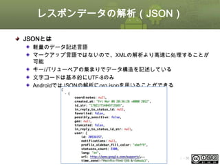 レスポンデータの解析（JSON）
JSONとは
軽量のデータ記述言語
マークアップ言語ではないので、XMLの解析より高速に処理することが
可能
キー/バリューペアの集まりでデータ構造を記述している
文字コードは基本的にUTF-8のみ
AndroidではJSONの解析にorg.jsonを用いることができる

This material is licensed under the Creative
Commons License BY-NC-SA 4.0.

ⅰ - 30

 