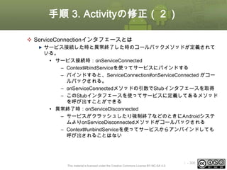 手順 3. Activityの修正（２）
 ServiceConnectionインタフェースとは
サービス接続した時と異常終了した時のコールバックメソッドが定義されて
いる。
• サービス接続時：onServiceConnected
– Context#bindServiceを使ってサービスにバインドする
– バインドすると、ServiceConnection#onServiceConnected がコー
ルバックされる。
– onServiceConnectedメソッドの引数でStubインタフェースを取得
– このStubインタフェースを使ってサービスに定義してあるメソッド
を呼び出すことができる
• 異常終了時：onServiceDisconnected
– サービスがクラッシュしたり強制終了などのときにAndroidシステ
ムよりonServiceDisconnectedメソッドがコールバックされる
– Context#unbindServiceを使ってサービスからアンバインドしても
呼び出されることはない

This material is licensed under the Creative Commons License BY-NC-SA 4.0.

ⅰ - 300

 