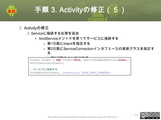 手順 3. Activityの修正（５）
3. Activityの修正
2. Serviceに接続する処理を追加
• bindServiceメソッドを使ってサービスに接続する
– 第1引数にIntentを指定する
– 第2引数にServiceConnectionインタフェースの実装クラスを指定す
る
– ※第3引数については後述
Intent intent = new Intent(this, ServiceSampleService.class);
startService(intent);
//サービスに接続する
bindService(intent, connection, BIND_AUTO_CREATE);

This material is licensed under the Creative Commons License BY-NC-SA 4.0.

ⅰ - 303

 