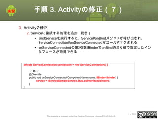 手順 3. Activityの修正（７）
3. Activityの修正
2. Serviceに接続する処理を追加（続き）
• bindServiceを実行すると、Service#onBindメソッドが呼び出され、
ServiceConnection#onServiceConnectedがコールバックされる
• onServiceConnectedの第2引数IBinderでonBindの戻り値で指定したイン
タフェースが取得できる

private ServiceConnection connection = new ServiceConnection() {
〜略〜
@Override
public void onServiceConnected(ComponentName name, IBinder ibinder) {
service = IServiceSampleService.Stub.asInterface(ibinder);
}
};

This material is licensed under the Creative Commons License BY-NC-SA 4.0.

ⅰ - 305

 