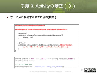 手順 3. Activityの修正（９）
サービスに接続するまでの流れ(続き）
④ ServiceConnectionインタフェースの実装クラスを定義
private IServiceSampleService service;
private ServiceConnection connection = new ServiceConnection() {
@Override
public void onServiceDisconnected(ComponentName name) {
service = null;
}
@Override
public void onServiceConnected(ComponentName name, IBinder ibinder) {
service = IServiceSampleService.Stub.asInterface(ibinder);
}
};

⑤ サービスに接続する
Intent intent = new Intent(this, ServiceSampleService.class);
startService(intent);
//サービスに接続する
bindService(intent, connection, BIND_AUTO_CREATE);
This material is licensed under the Creative Commons License BY-NC-SA 4.0.

ⅰ - 307

 