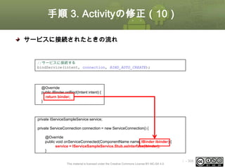 手順 3. Activityの修正（10）
サービスに接続されたときの流れ
① サービスに接続する
//サービスに接続する
bindService(intent, connection, BIND_AUTO_CREATE);

② Service#onBIndが呼び出される
@Override
public IBinder onBind(Intent intent) {
return binder;
}

③ ServiceConnection#onServiceConnectedが呼び出される
private IServiceSampleService service;

private ServiceConnection connection = new ServiceConnection() {
@Override
public void onServiceConnected(ComponentName name, IBinder ibinder) {
service = IServiceSampleService.Stub.asInterface(ibinder);
}

This material is licensed under the Creative Commons License BY-NC-SA 4.0.

ⅰ - 308

 
