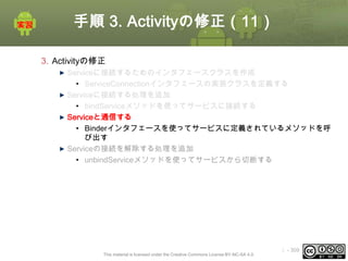 手順 3. Activityの修正（11）
3. Activityの修正
Serviceに接続するためのインタフェースクラスを作成
• ServiceConnectionインタフェースの実装クラスを定義する
Serviceに接続する処理を追加
• bindServiceメソッドを使ってサービスに接続する
Serviceと通信する
• Binderインタフェースを使ってサービスに定義されているメソッドを呼
び出す
Serviceの接続を解除する処理を追加
• unbindServiceメソッドを使ってサービスから切断する

This material is licensed under the Creative Commons License BY-NC-SA 4.0.

ⅰ - 309

 