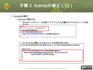 手順 3. Activityの修正（12）
3. Activityの修正
3. Serviceと通信する
• Binderインタフェースを使ってサービスに定義されているメソッドを呼
び出す
try {
// サービスのメソッドを呼び出す
service.showToast();
} catch (RemoteException e) {
Log.e("ServiceSampleActivity", e.getMessage(), e);
}

• サービスに定義しているメソッドが呼び出される
private IServiceSampleService.Stub binder = new IServiceSampleService.Stub() {
@Override
public void showToast() throws RemoteException {
Toast.makeText(getApplicationContext(), "Service Running",
Toast.LENGTH_SHORT).show();
}
};

This material is licensed under the Creative Commons License BY-NC-SA 4.0.

ⅰ - 310

 