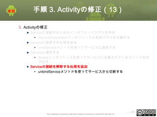 手順 3. Activityの修正（13）
3. Activityの修正
Serviceに接続するためのインタフェースクラスを作成
• ServiceConnectionインタフェースの実装クラスを定義する
Serviceに接続する処理を追加
• bindServiceメソッドを使ってサービスに接続する
Serviceと通信する
• Binderインタフェースを使ってサービスに定義されているメソッドを呼
び出す
Serviceの接続を解除する処理を追加
• unbindServiceメソッドを使ってサービスから切断する

This material is licensed under the Creative Commons License BY-NC-SA 4.0.

ⅰ - 311

 