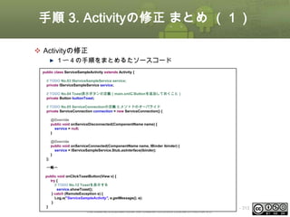 手順 3. Activityの修正 まとめ （１）
 Activityの修正
１〜４の手順をまとめるたソースコード
public class ServiceSampleActivity extends Activity {
// TODO No.03 IServiceSampleService service;
private IServiceSampleService service;
// TODO No.04 Toast表示ボタンの定義（main.xmlにButtonを追加しておくこと）
private Button buttonToast;
// TODO No.05 ServiceConnectionの定義 とメソッドのオーバライド
private ServiceConnection connection = new ServiceConnection() {
@Override
public void onServiceDisconnected(ComponentName name) {
service = null;
}
@Override
public void onServiceConnected(ComponentName name, IBinder ibinder) {
service = IServiceSampleService.Stub.asInterface(ibinder);
}
};
〜略〜
public void onClickToastButton(View v) {
try {
// TODO No.12 Toastを表示する
service.showToast();
} catch (RemoteException e) {
Log.e("ServiceSampleActivity", e.getMessage(), e);
}
}
This material is licensed under the Creative Commons License BY-NC-SA 4.0.

ⅰ - 313

 