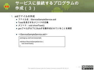 サービスに接続するプログラムの
作成（３）
1. aidlファイルの作成
ファイル名：IServiceSampleService.aidl
Toastを表示するメソッドの定義
メソッド：void showToast()
genフォルダ以下にStubが自動作成されていることを確認

＜IServiceSampleService.aidl＞
package jp.oesf.servicesample;
interface IServiceSampleService {
void showToast();
}

This material is licensed under the Creative Commons License BY-NC-SA 4.0.

ⅰ - 317

 