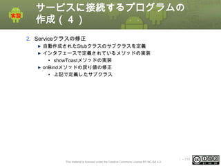 サービスに接続するプログラムの
作成（４）
2. Serviceクラスの修正
自動作成されたStubクラスのサブクラスを定義
インタフェースで定義されているメソッドの実装
• showToastメソッドの実装
onBindメソッドの戻り値の修正
• 上記で定義したサブクラス

This material is licensed under the Creative Commons License BY-NC-SA 4.0.

ⅰ - 318

 