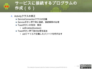 サービスに接続するプログラムの
作成（６）
4. Activityクラスの修正
ServiceConnectionクラスの定義
Serviceボタン押下時に接続、接続解除の処理
Toastボタンの有効・無効
• setEnabled(boolean)
Toastボタン押下後の処理を追加
• aidlファイルで定義したメソッドを呼び出す

This material is licensed under the Creative Commons License BY-NC-SA 4.0.

ⅰ - 320

 