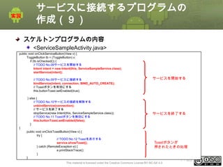 サービスに接続するプログラムの
作成（９）
スケルトンプログラムの内容
<ServiceSampleActivity.java>
public void onClickServiceButton(View v) {
ToggleButton tb = (ToggleButton) v;
if (tb.isChecked()) {
// TODO No.08サービスを開始する
Intent intent = new Intent(this, ServiceSampleService.class);
startService(intent);
// TODO No.09サービスに接続する
bindService(intent, connection, BIND_AUTO_CREATE);
// Toastボタンを有効にする
this.buttonToast.setEnabled(true);
} else {
// TODO No.10サービスの接続を解除する
unbindService(connection);
// サービスを終了する
stopService(new Intent(this, ServiceSampleService.class));
// TODO No.11 Toastボタンを無効にする
this.buttonToast.setEnabled(false);
}

サービスを開始する

サービスを終了する

}
public void onClickToastButton(View v) {
try {
// TODO No.12 Toastを表示する
service.showToast();
} catch (RemoteException e) {
e.printStackTrace();
}
}

Toastボタンが
押されたときの処理

This material is licensed under the Creative Commons License BY-NC-SA 4.0.

ⅰ - 323

 