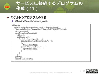 サービスに接続するプログラムの
作成（11）
スケルトンプログラムの内容
<ServiceSampleService.java>
@Override
public int onStartCommand(Intent intent, int flags, int startId) {
Toast.makeText(this, "Service Start", Toast.LENGTH_SHORT).show();
running.set(true);
new Thread(new Runnable() {
@Override
public void run() {
for (int i = 0; running.get(); i++) {
Log.v(getClass().getSimpleName(), "i:" + i);
try {
Thread.sleep(1000);
} catch (InterruptedException e) {
e.printStackTrace();
}
}
}
}).start();
return START_STICKY;
}

This material is licensed under the Creative Commons License BY-NC-SA 4.0.

ⅰ - 325

 