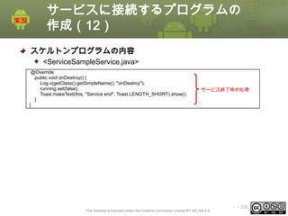 サービスに接続するプログラムの
作成（12）
スケルトンプログラムの内容
<ServiceSampleService.java>
@Override
public void onDestroy() {
Log.v(getClass().getSimpleName(), "onDestroy");
running.set(false);
Toast.makeText(this, "Service end", Toast.LENGTH_SHORT).show();
}
}

サービス終了時の処理

This material is licensed under the Creative Commons License BY-NC-SA 4.0.

ⅰ - 326

 